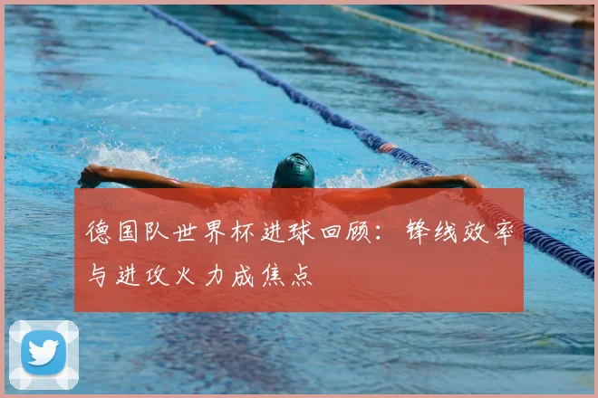 德国队世界杯进球回顾:锋线效率与进攻火力成焦点