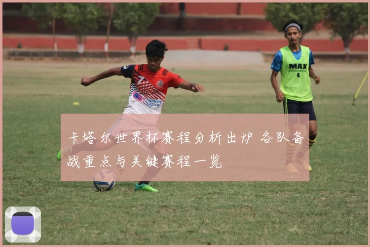 卡塔尔世界杯赛程分析出炉 各队备战重点与关键赛程一览