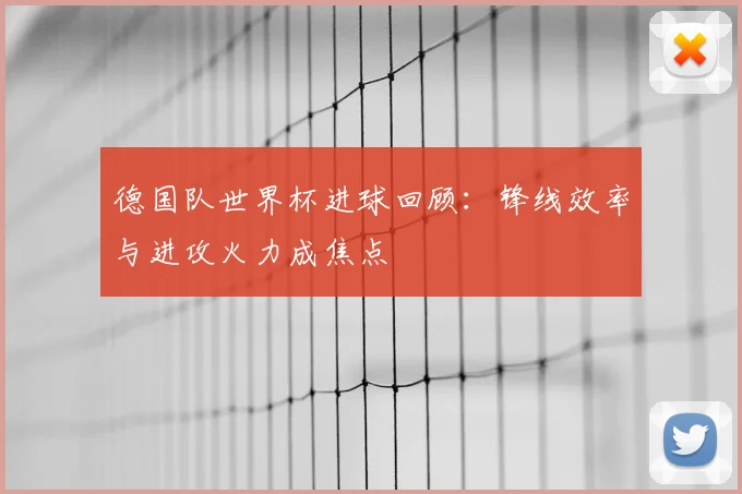 德国队世界杯进球回顾:锋线效率与进攻火力成焦点