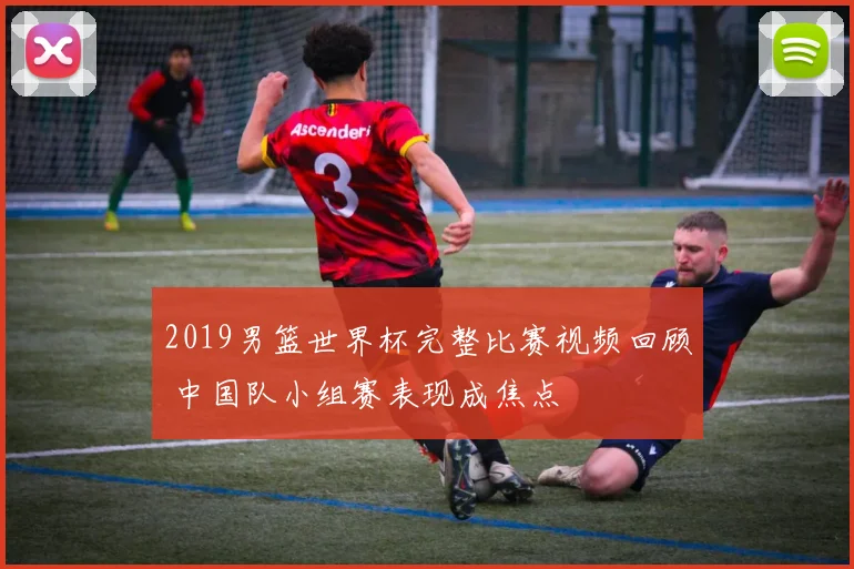 2019男篮世界杯完整比赛视频回顾 中国队小组赛表现成焦点